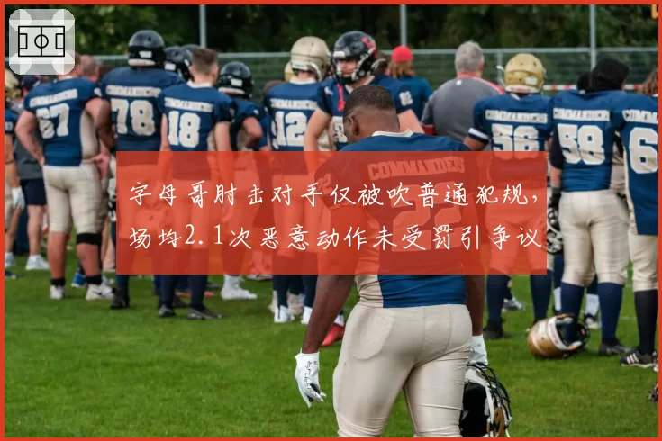 字母哥肘击对手仅被吹普通犯规,场均2.1次恶意动作未受罚引争议