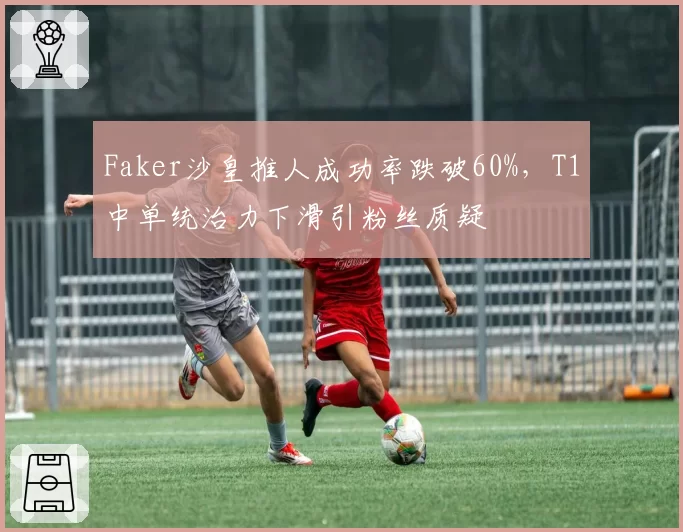 Faker沙皇推人成功率跌破60%，T1中单统治力下滑引粉丝质疑