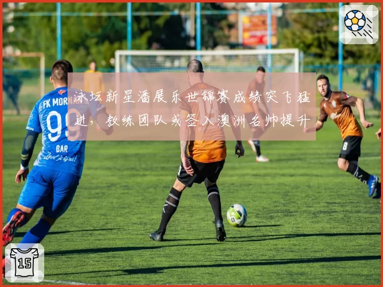 泳坛新星潘展乐世锦赛成绩突飞猛进,教练团队或签入澳洲名帅提升冲刺技术