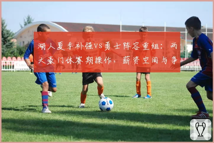 湖人夏季补强vs勇士阵容重组：两大豪门休赛期操作，薪资空间与争冠赔率对比