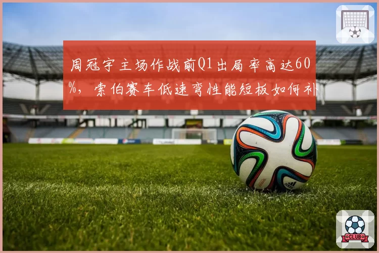 周冠宇主场作战前Q1出局率高达60%，索伯赛车低速弯性能短板如何补救？