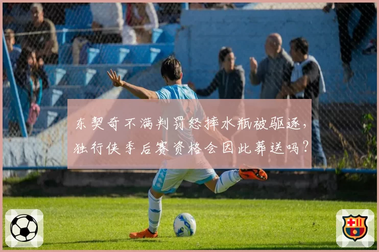 东契奇不满判罚怒摔水瓶被驱逐，独行侠季后赛资格会因此葬送吗？
