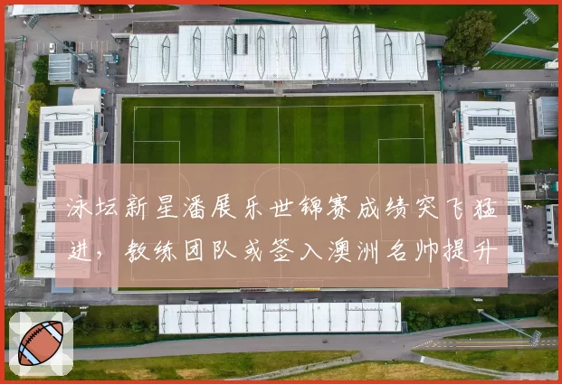 泳坛新星潘展乐世锦赛成绩突飞猛进，教练团队或签入澳洲名帅提升冲刺技术
