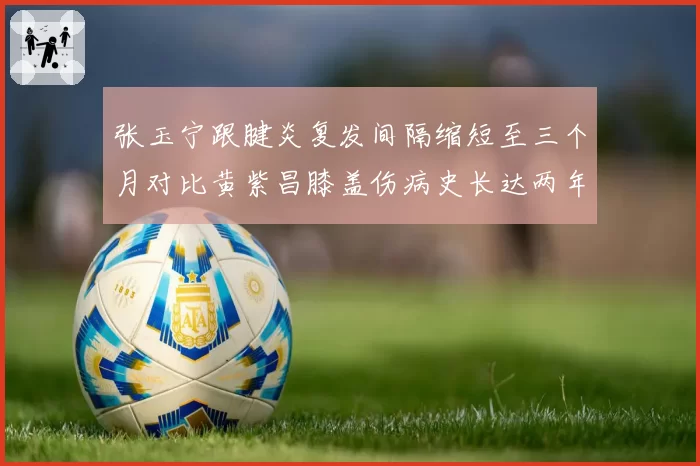 张玉宁跟腱炎复发间隔缩短至三个月对比黄紫昌膝盖伤病史长达两年，慢性伤病管理