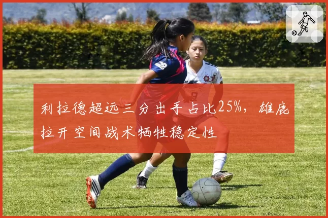 利拉德超远三分出手占比25%,雄鹿拉开空间战术牺牲稳定性
