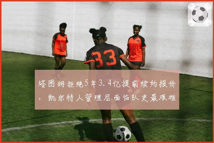 塔图姆拒绝5年3.4亿提前续约报价,凯尔特人管理层面临队史最艰难抉择