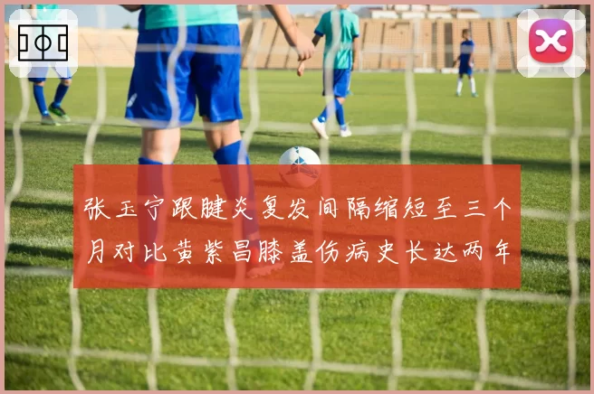 张玉宁跟腱炎复发间隔缩短至三个月对比黄紫昌膝盖伤病史长达两年，慢性伤病管理