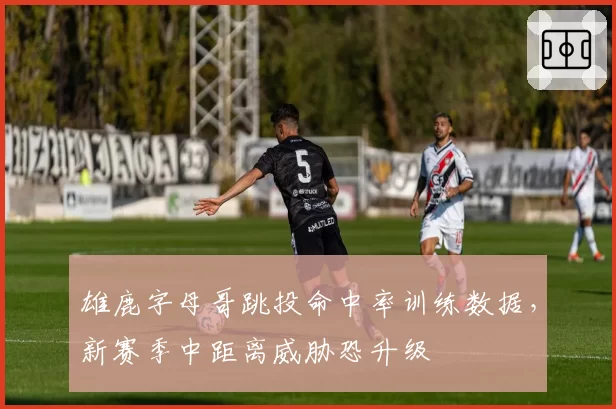 雄鹿字母哥跳投命中率训练数据，新赛季中距离威胁恐升级