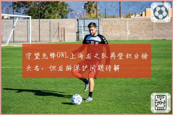 守望先锋OWL上海龙之队再登积分榜头名，但后排保护问题待解