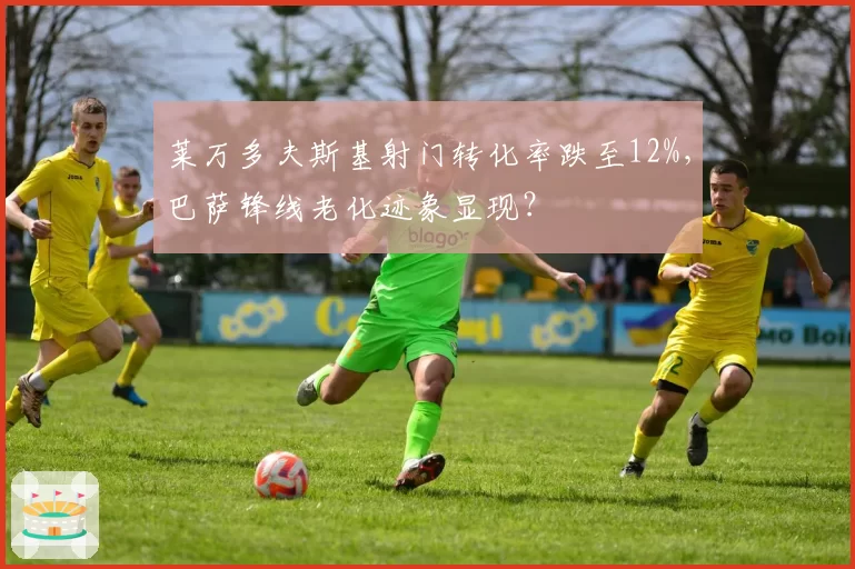 莱万多夫斯基射门转化率跌至12%,巴萨锋线老化迹象显现?
