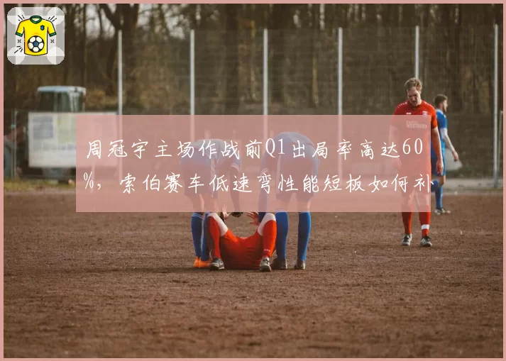 周冠宇主场作战前Q1出局率高达60%，索伯赛车低速弯性能短板如何补救？