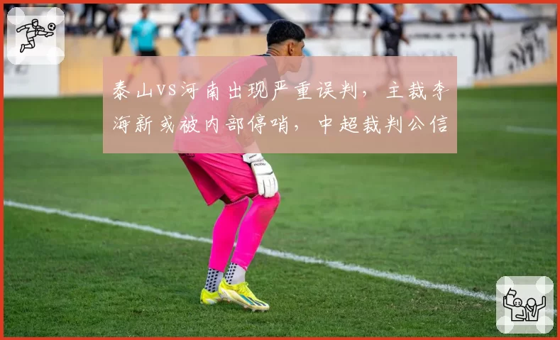 泰山vs河南出现严重误判，主裁李海新或被内部停哨，中超裁判公信力再受拷问