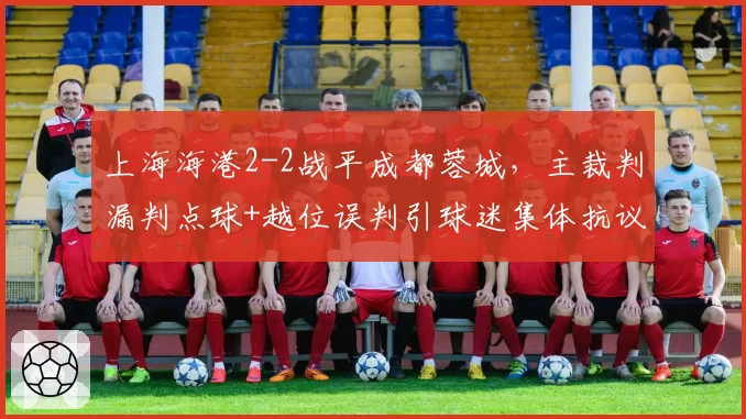 上海海港2-2战平成都蓉城,主裁判漏判点球+越位误判引球迷集体抗议