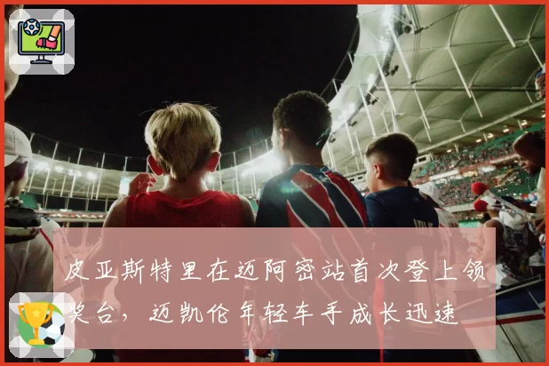 皮亚斯特里在迈阿密站首次登上领奖台，迈凯伦年轻车手成长迅速