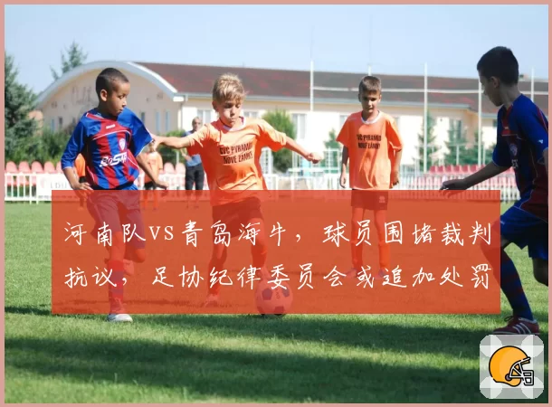 河南队vs青岛海牛,球员围堵裁判抗议,足协纪律委员会或追加处罚