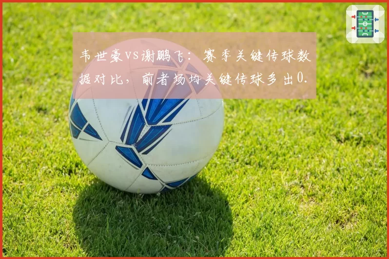 韦世豪vs谢鹏飞：赛季关键传球数据对比，前者场均关键传球多出0.8次