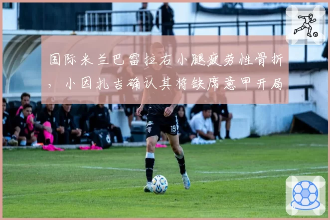 国际米兰巴雷拉右小腿疲劳性骨折，小因扎吉确认其将缺席意甲开局阶段