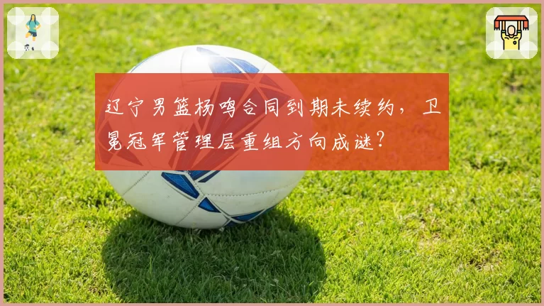 辽宁男篮杨鸣合同到期未续约，卫冕冠军管理层重组方向成谜？