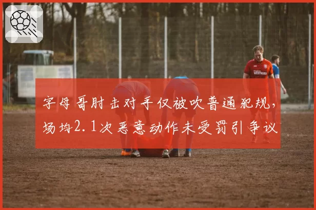 字母哥肘击对手仅被吹普通犯规,场均2.1次恶意动作未受罚引争议