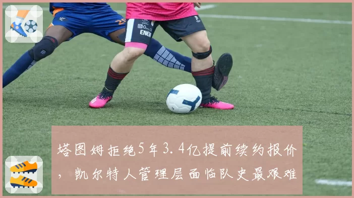 塔图姆拒绝5年3.4亿提前续约报价,凯尔特人管理层面临队史最艰难抉择