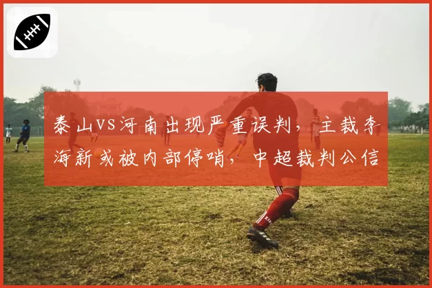泰山vs河南出现严重误判，主裁李海新或被内部停哨，中超裁判公信力再受拷问