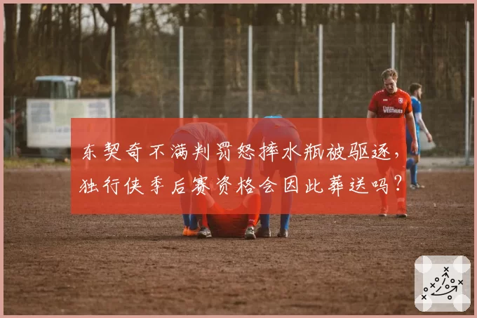 东契奇不满判罚怒摔水瓶被驱逐，独行侠季后赛资格会因此葬送吗？
