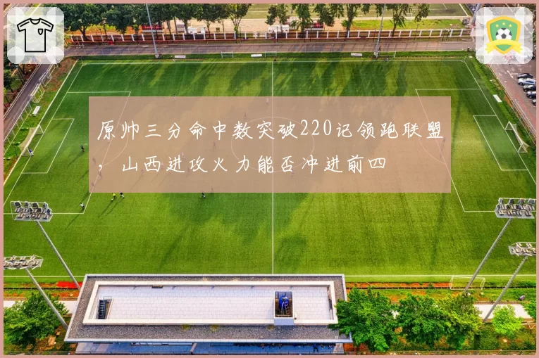 原帅三分命中数突破220记领跑联盟，山西进攻火力能否冲进前四