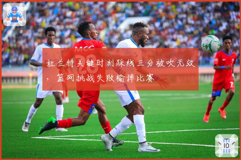 杜兰特关键时刻踩线三分被吹无效,篮网挑战失败输掉比赛