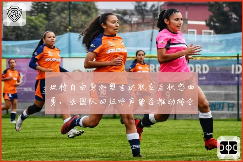 坎特自由身加盟吉达联合后状态回勇，法国队回归呼声能否推动转会？