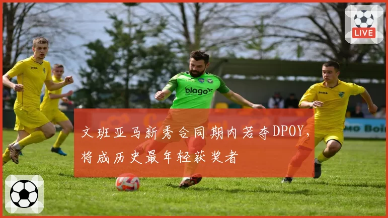 文班亚马新秀合同期内若夺DPOY，将成历史最年轻获奖者