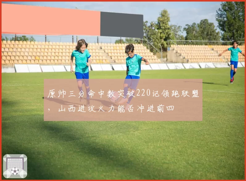 原帅三分命中数突破220记领跑联盟，山西进攻火力能否冲进前四