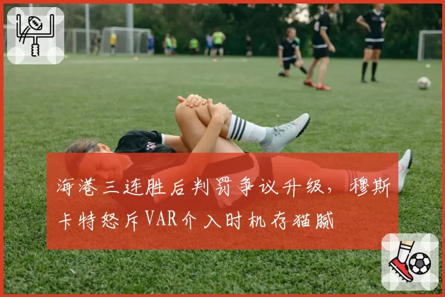 海港三连胜后判罚争议升级，穆斯卡特怒斥VAR介入时机存猫腻