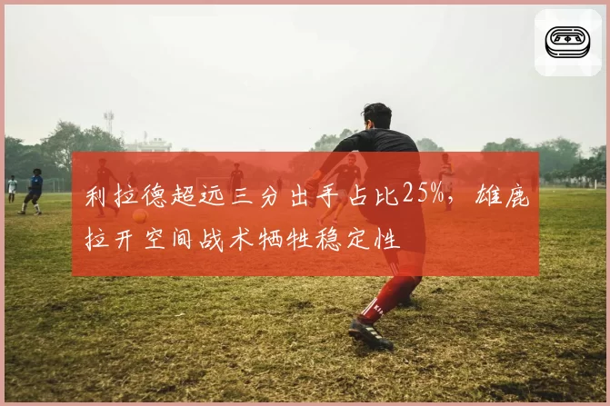 利拉德超远三分出手占比25%,雄鹿拉开空间战术牺牲稳定性